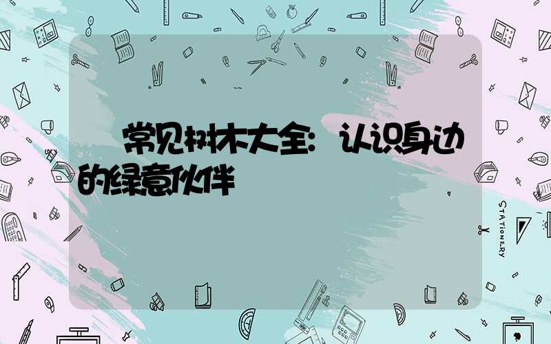 常见树木大全:认识身边的绿意伙伴